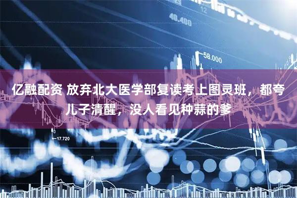 亿融配资 放弃北大医学部复读考上图灵班,都夸儿子清醒,没人看见种蒜的爹