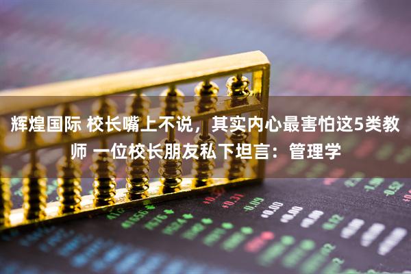 辉煌国际 校长嘴上不说，其实内心最害怕这5类教师 一位校长朋友私下坦言：管理学