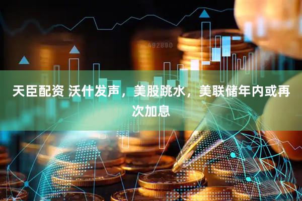 天臣配资 沃什发声，美股跳水，美联储年内或再次加息