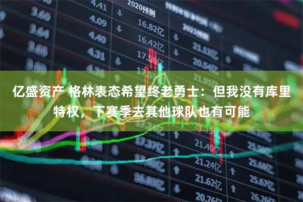 亿盛资产 格林表态希望终老勇士：但我没有库里特权，下赛季去其他球队也有可能
