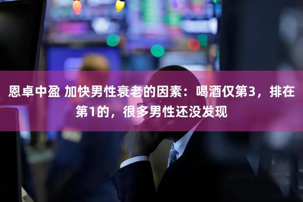 恩卓中盈 加快男性衰老的因素：喝酒仅第3，排在第1的，很多男性还没发现