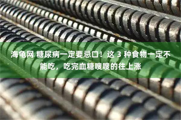 海龟网 糖尿病一定要忌口！这 3 种食物一定不能吃，吃完血糖嗖嗖的往上涨