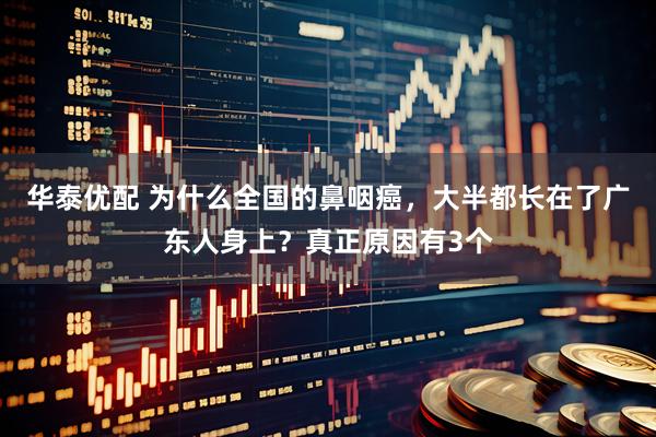 华泰优配 为什么全国的鼻咽癌，大半都长在了广东人身上？真正原因有3个