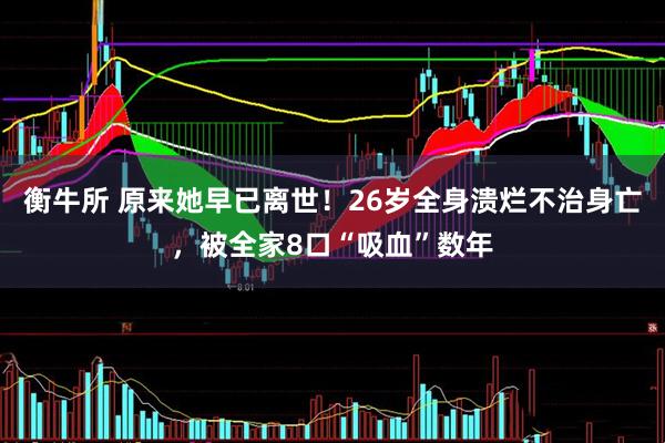 衡牛所 原来她早已离世！26岁全身溃烂不治身亡，被全家8口“吸血”数年