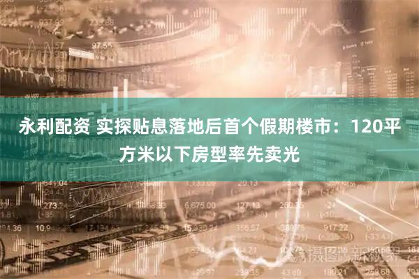 永利配资 实探贴息落地后首个假期楼市：120平方米以下房型率先卖光