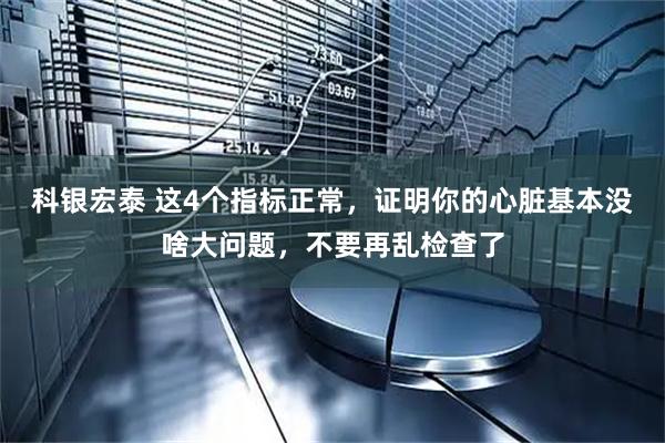 科银宏泰 这4个指标正常，证明你的心脏基本没啥大问题，不要再乱检查了