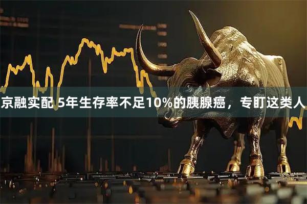 京融实配 5年生存率不足10%的胰腺癌，专盯这类人