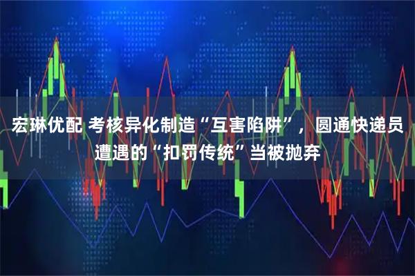 宏琳优配 考核异化制造“互害陷阱”,圆通快递员遭遇的“扣罚传统”当被抛弃