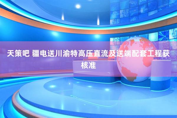 天策吧 疆电送川渝特高压直流及送端配套工程获核准