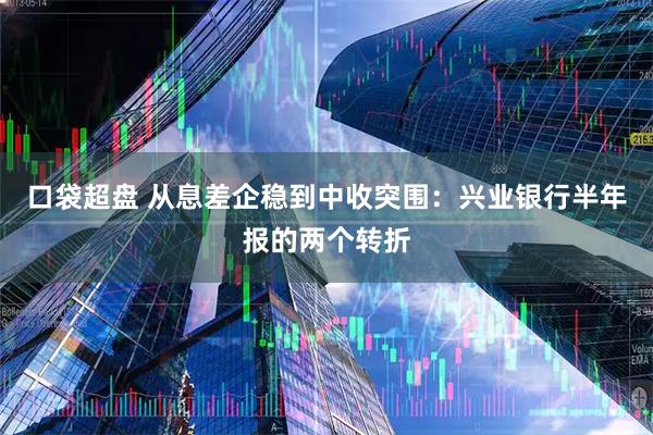 口袋超盘 从息差企稳到中收突围：兴业银行半年报的两个转折