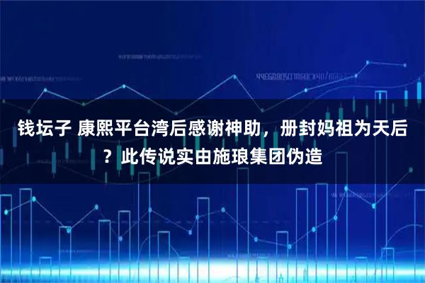 钱坛子 康熙平台湾后感谢神助，册封妈祖为天后？此传说实由施琅集团伪造