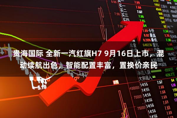 贵海国际 全新一汽红旗H7 9月16日上市，混动续航出色，智能配置丰富，置换价亲民