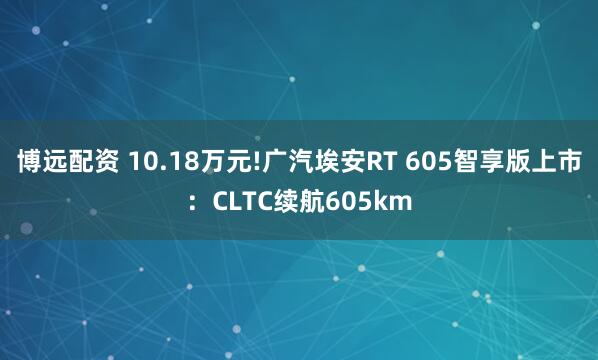 博远配资 10.18万元!广汽埃安RT 605智享版上市：CLTC续航605km