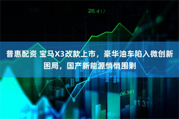 普惠配资 宝马X3改款上市，豪华油车陷入微创新困局，国产新能源悄悄围剿