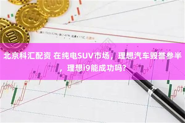 北京科汇配资 在纯电SUV市场，理想汽车毁誉参半，理想i9能成功吗?