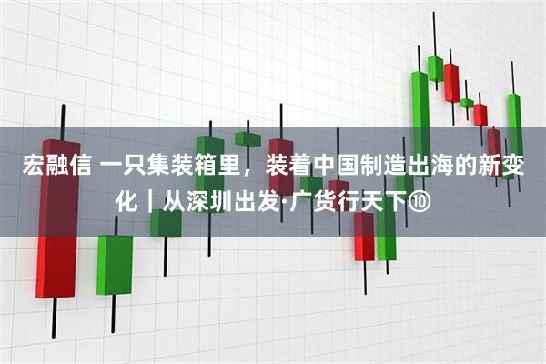 宏融信 一只集装箱里，装着中国制造出海的新变化｜从深圳出发·广货行天下⑩