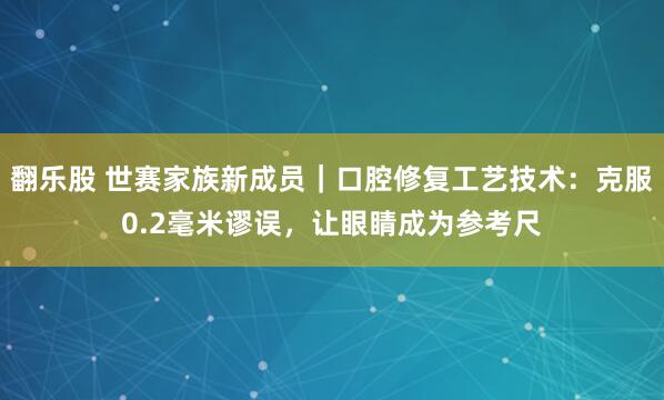 翻乐股 世赛家族新成员｜口腔修复工艺技术：克服0.2毫米谬误，让眼睛成为参考尺
