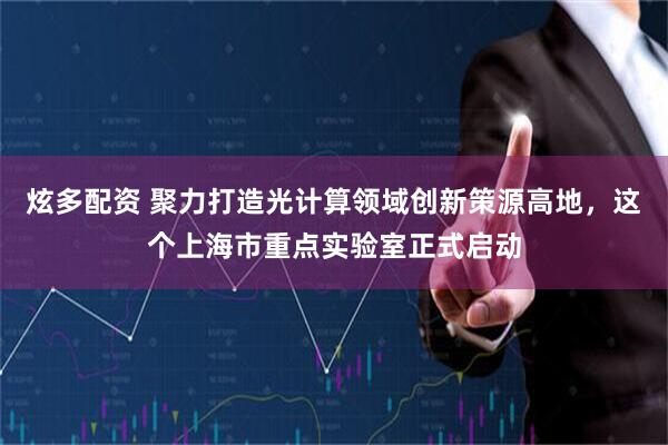 炫多配资 聚力打造光计算领域创新策源高地，这个上海市重点实验室正式启动