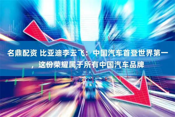 名鼎配资 比亚迪李云飞：中国汽车首登世界第一，这份荣耀属于所有中国汽车品牌