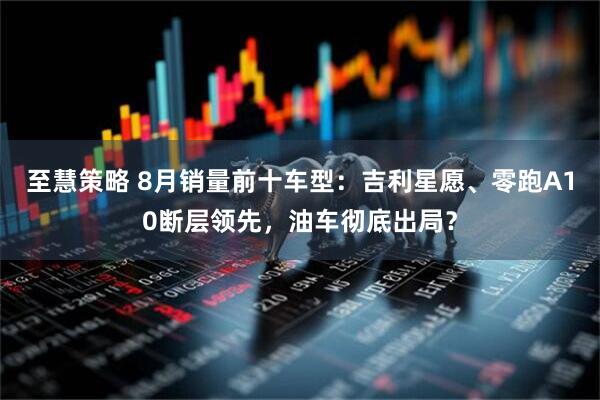 至慧策略 8月销量前十车型：吉利星愿、零跑A10断层领先，油车彻底出局？