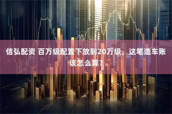 信弘配资 百万级配置下放到20万级，这笔造车账该怎么算？