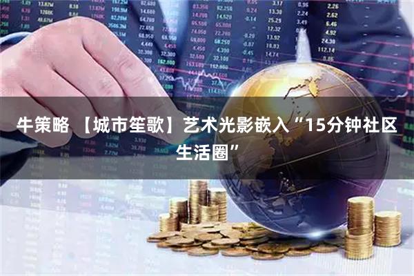 牛策略 【城市笙歌】艺术光影嵌入“15分钟社区生活圈”