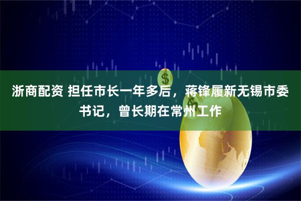 浙商配资 担任市长一年多后，蒋锋履新无锡市委书记，曾长期在常州工作