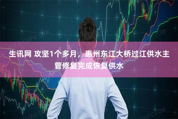 生讯网 攻坚1个多月，惠州东江大桥过江供水主管修复完成恢复供水